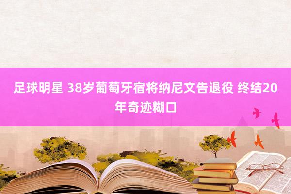 足球明星 38岁葡萄牙宿将纳尼文告退役 终结20年奇迹糊口