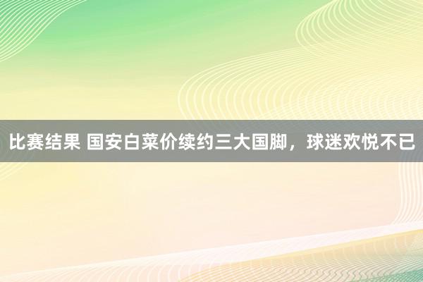 比赛结果 国安白菜价续约三大国脚，球迷欢悦不已