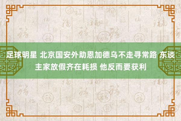 足球明星 北京国安外助恩加德乌不走寻常路 东谈主家放假齐在耗损 他反而要获利