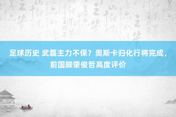 足球历史 武磊主力不保？奥斯卡归化行将完成，前国脚肇俊哲高度评价