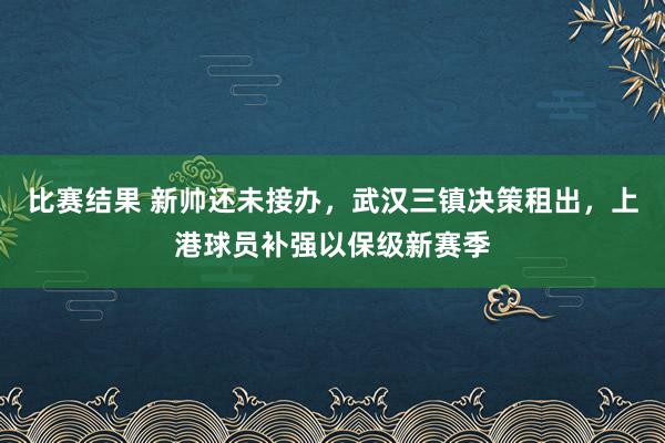 比赛结果 新帅还未接办，武汉三镇决策租出，上港球员补强以保级新赛季