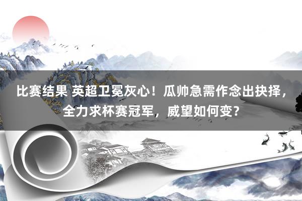 比赛结果 英超卫冕灰心！瓜帅急需作念出抉择，全力求杯赛冠军，威望如何变？