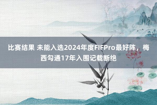 比赛结果 未能入选2024年度FIFPro最好阵，梅西勾通17年入围记载断绝